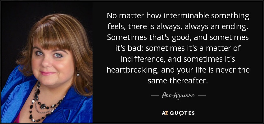 No matter how interminable something feels, there is always, always an ending. Sometimes that's good, and sometimes it's bad; sometimes it's a matter of indifference, and sometimes it's heartbreaking, and your life is never the same thereafter. - Ann Aguirre