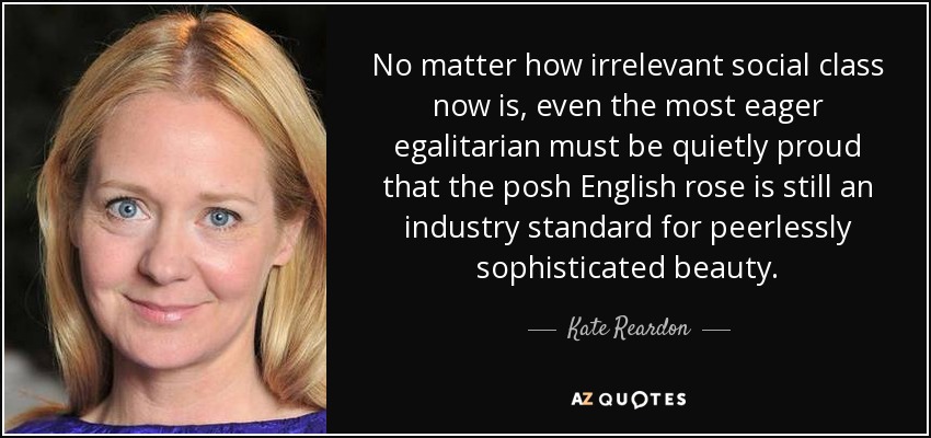 No matter how irrelevant social class now is, even the most eager egalitarian must be quietly proud that the posh English rose is still an industry standard for peerlessly sophisticated beauty. - Kate Reardon