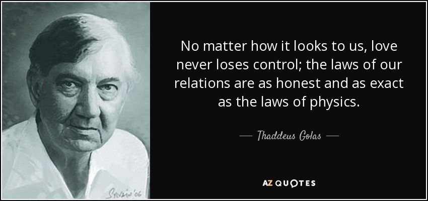 No matter how it looks to us, love never loses control; the laws of our relations are as honest and as exact as the laws of physics. - Thaddeus Golas