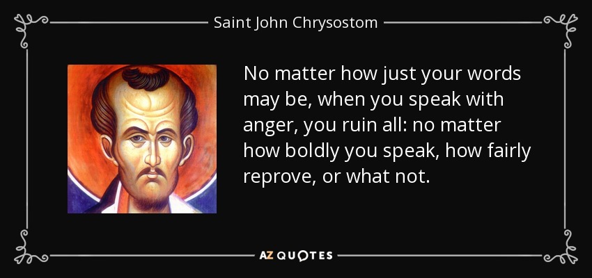 No matter how just your words may be, when you speak with anger, you ruin all: no matter how boldly you speak, how fairly reprove, or what not. - Saint John Chrysostom