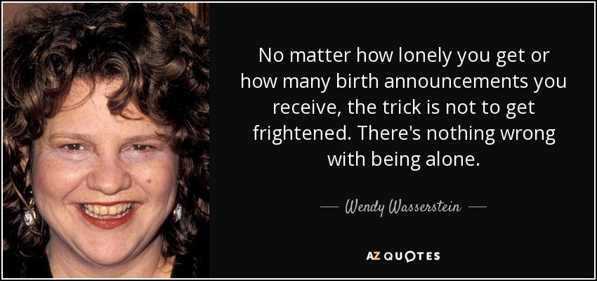 No matter how lonely you get or how many birth announcements you receive, the trick is not to get frightened. There's nothing wrong with being alone. - Wendy Wasserstein