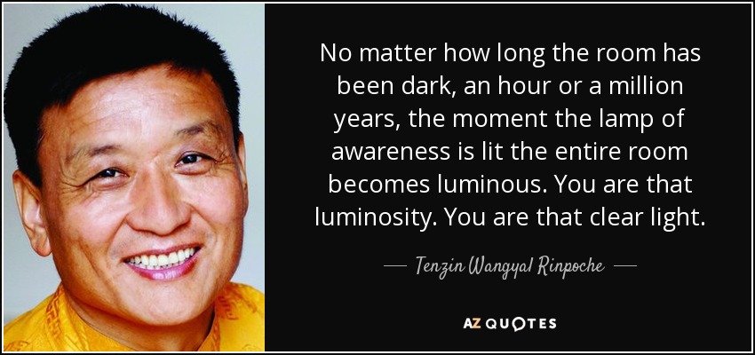 No matter how long the room has been dark, an hour or a million years, the moment the lamp of awareness is lit the entire room becomes luminous. You are that luminosity. You are that clear light. - Tenzin Wangyal Rinpoche