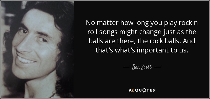 No matter how long you play rock n roll songs might change just as the balls are there, the rock balls. And that's what's important to us. - Bon Scott
