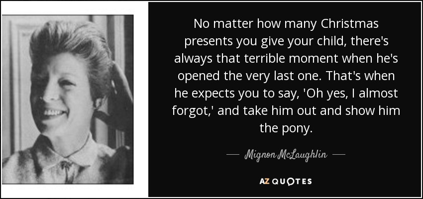 No matter how many Christmas presents you give your child, there's always that terrible moment when he's opened the very last one. That's when he expects you to say, 'Oh yes, I almost forgot,' and take him out and show him the pony. - Mignon McLaughlin