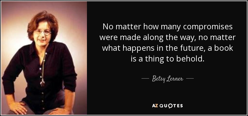 No matter how many compromises were made along the way, no matter what happens in the future, a book is a thing to behold. - Betsy Lerner