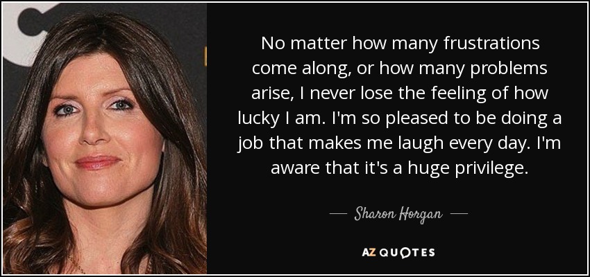 No matter how many frustrations come along, or how many problems arise, I never lose the feeling of how lucky I am. I'm so pleased to be doing a job that makes me laugh every day. I'm aware that it's a huge privilege. - Sharon Horgan
