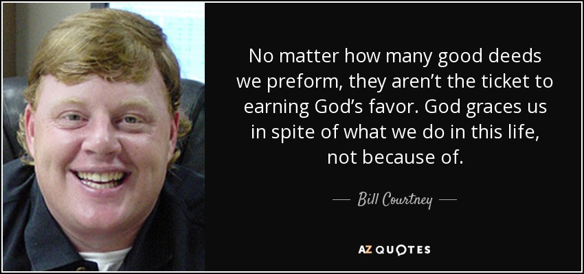 No matter how many good deeds we preform, they aren’t the ticket to earning God’s favor. God graces us in spite of what we do in this life, not because of. - Bill Courtney