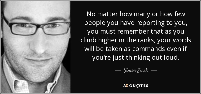 No matter how many or how few people you have reporting to you, you must remember that as you climb higher in the ranks, your words will be taken as commands even if you're just thinking out loud. - Simon Sinek