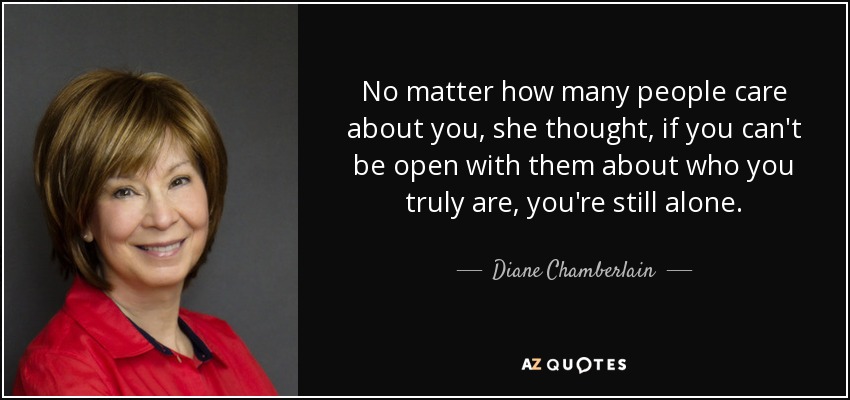 No matter how many people care about you, she thought, if you can't be open with them about who you truly are, you're still alone. - Diane Chamberlain