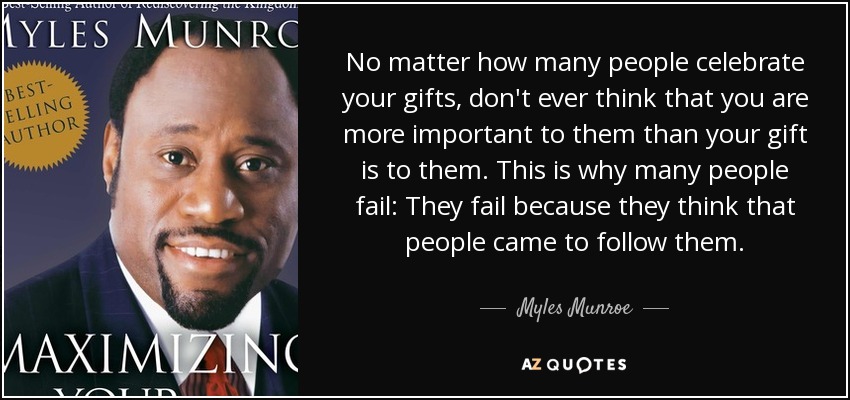 No matter how many people celebrate your gifts, don't ever think that you are more important to them than your gift is to them. This is why many people fail: They fail because they think that people came to follow them. - Myles Munroe