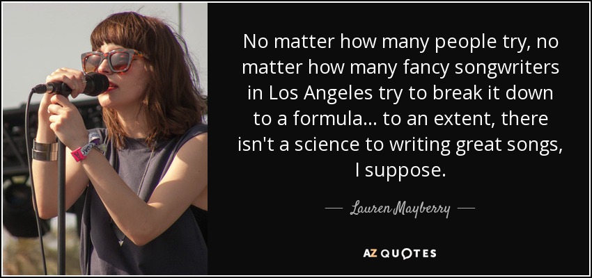 No matter how many people try, no matter how many fancy songwriters in Los Angeles try to break it down to a formula... to an extent, there isn't a science to writing great songs, I suppose. - Lauren Mayberry