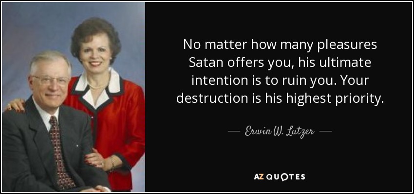 No matter how many pleasures Satan offers you, his ultimate intention is to ruin you. Your destruction is his highest priority. - Erwin W. Lutzer