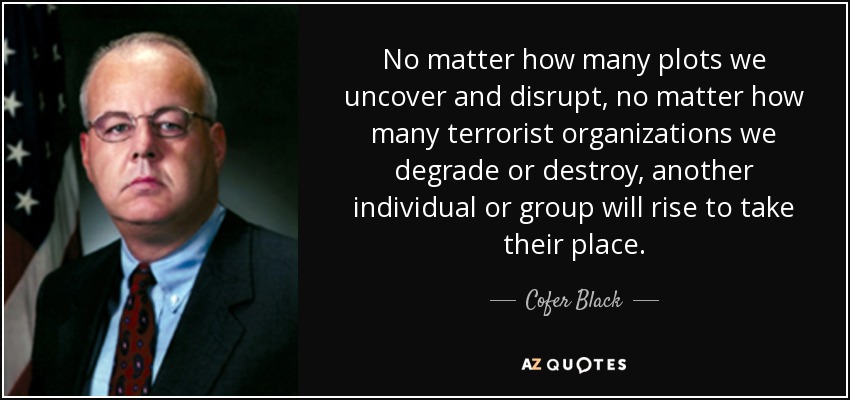 No matter how many plots we uncover and disrupt, no matter how many terrorist organizations we degrade or destroy, another individual or group will rise to take their place. - Cofer Black