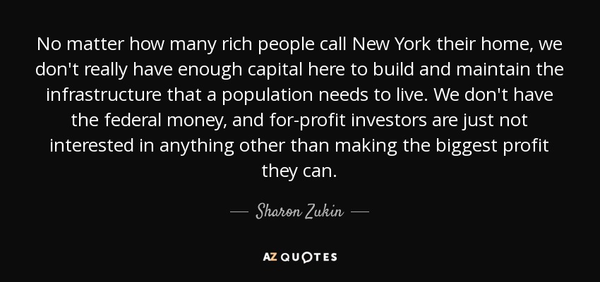 No matter how many rich people call New York their home, we don't really have enough capital here to build and maintain the infrastructure that a population needs to live. We don't have the federal money, and for-profit investors are just not interested in anything other than making the biggest profit they can. - Sharon Zukin