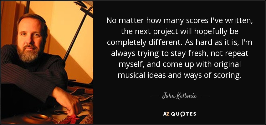 No matter how many scores I've written, the next project will hopefully be completely different. As hard as it is, I'm always trying to stay fresh, not repeat myself, and come up with original musical ideas and ways of scoring. - John Keltonic