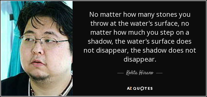 No matter how many stones you throw at the water's surface, no matter how much you step on a shadow, the water's surface does not disappear, the shadow does not disappear. - Kohta Hirano