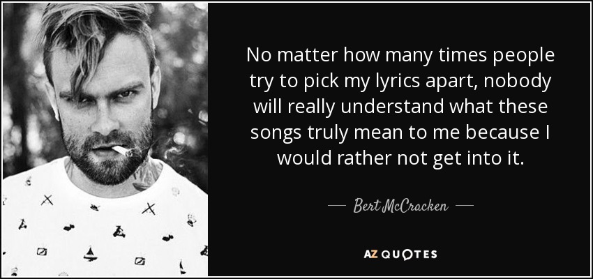 No matter how many times people try to pick my lyrics apart, nobody will really understand what these songs truly mean to me because I would rather not get into it. - Bert McCracken