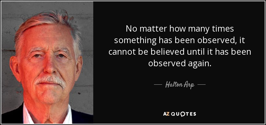 No matter how many times something has been observed, it cannot be believed until it has been observed again. - Halton Arp