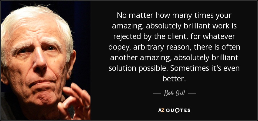 No matter how many times your amazing, absolutely brilliant work is rejected by the client, for whatever dopey, arbitrary reason, there is often another amazing, absolutely brilliant solution possible. Sometimes it's even better. - Bob Gill