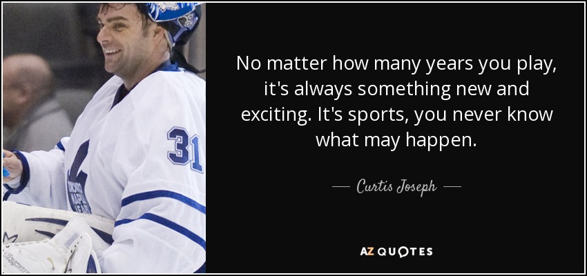 No matter how many years you play, it's always something new and exciting. It's sports, you never know what may happen. - Curtis Joseph