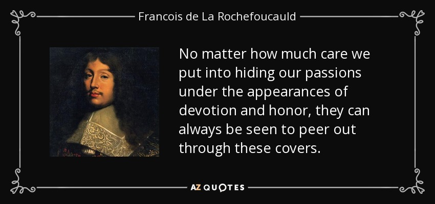 No matter how much care we put into hiding our passions under the appearances of devotion and honor, they can always be seen to peer out through these covers. - Francois de La Rochefoucauld