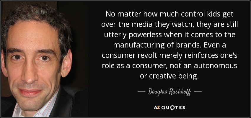 No matter how much control kids get over the media they watch, they are still utterly powerless when it comes to the manufacturing of brands. Even a consumer revolt merely reinforces one's role as a consumer, not an autonomous or creative being. - Douglas Rushkoff