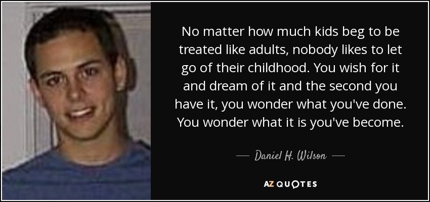 No matter how much kids beg to be treated like adults, nobody likes to let go of their childhood. You wish for it and dream of it and the second you have it, you wonder what you've done. You wonder what it is you've become. - Daniel H. Wilson