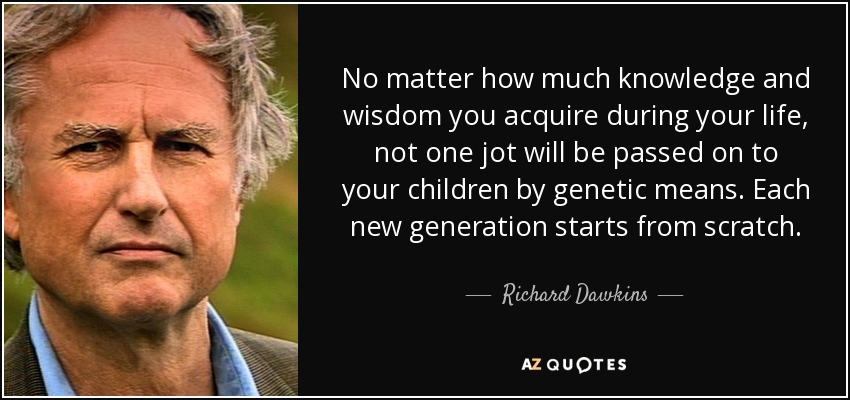 No matter how much knowledge and wisdom you acquire during your life, not one jot will be passed on to your children by genetic means. Each new generation starts from scratch. - Richard Dawkins