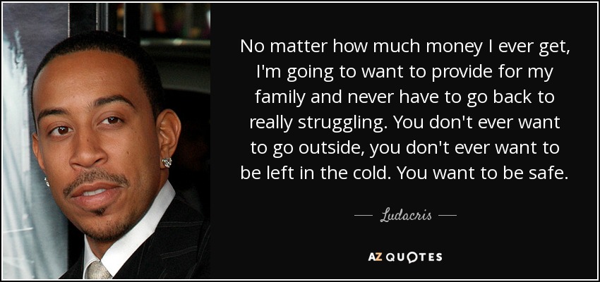 No matter how much money I ever get, I'm going to want to provide for my family and never have to go back to really struggling. You don't ever want to go outside, you don't ever want to be left in the cold. You want to be safe. - Ludacris