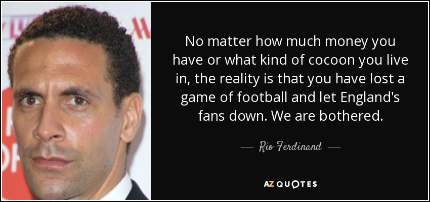 No matter how much money you have or what kind of cocoon you live in, the reality is that you have lost a game of football and let England's fans down. We are bothered. - Rio Ferdinand