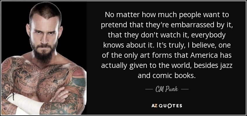 No matter how much people want to pretend that they're embarrassed by it, that they don't watch it, everybody knows about it. It's truly, I believe, one of the only art forms that America has actually given to the world, besides jazz and comic books. - CM Punk