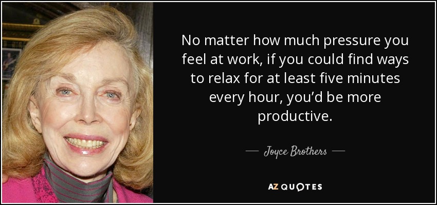 No matter how much pressure you feel at work, if you could find ways to relax for at least five minutes every hour, you’d be more productive. - Joyce Brothers