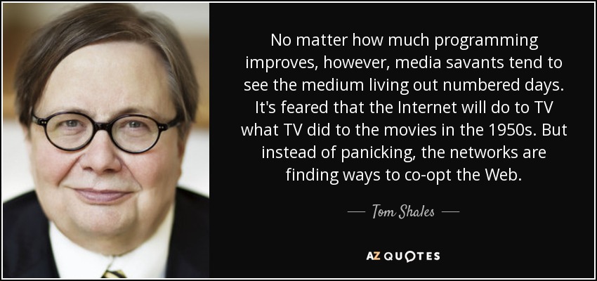 No matter how much programming improves, however, media savants tend to see the medium living out numbered days. It's feared that the Internet will do to TV what TV did to the movies in the 1950s. But instead of panicking, the networks are finding ways to co-opt the Web. - Tom Shales