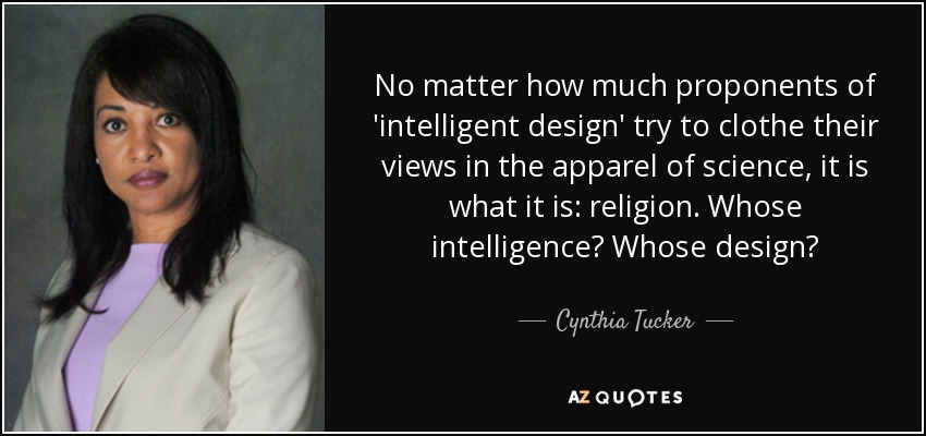 No matter how much proponents of 'intelligent design' try to clothe their views in the apparel of science, it is what it is: religion. Whose intelligence? Whose design? - Cynthia Tucker