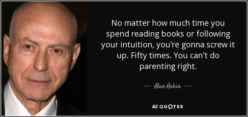 No matter how much time you spend reading books or following your intuition, you're gonna screw it up. Fifty times. You can't do parenting right. - Alan Arkin