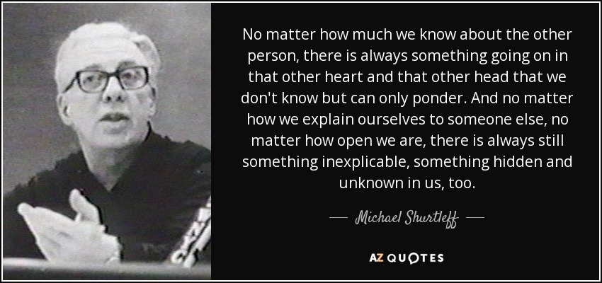 No matter how much we know about the other person, there is always something going on in that other heart and that other head that we don't know but can only ponder. And no matter how we explain ourselves to someone else, no matter how open we are, there is always still something inexplicable, something hidden and unknown in us, too. - Michael Shurtleff