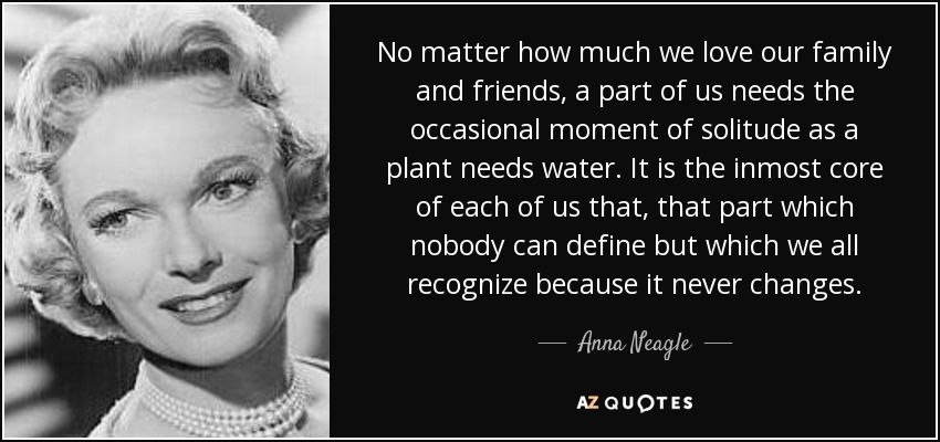 No matter how much we love our family and friends, a part of us needs the occasional moment of solitude as a plant needs water. It is the inmost core of each of us that, that part which nobody can define but which we all recognize because it never changes. - Anna Neagle