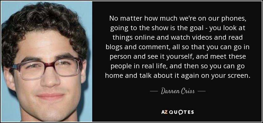 No matter how much we're on our phones, going to the show is the goal - you look at things online and watch videos and read blogs and comment, all so that you can go in person and see it yourself, and meet these people in real life, and then so you can go home and talk about it again on your screen. - Darren Criss