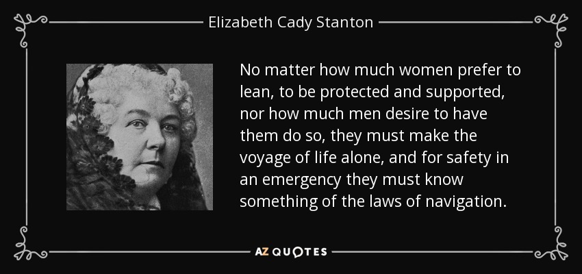 No matter how much women prefer to lean, to be protected and supported, nor how much men desire to have them do so, they must make the voyage of life alone, and for safety in an emergency they must know something of the laws of navigation. - Elizabeth Cady Stanton