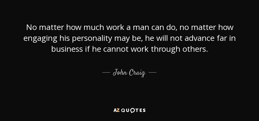 No matter how much work a man can do, no matter how engaging his personality may be, he will not advance far in business if he cannot work through others. - John Craig