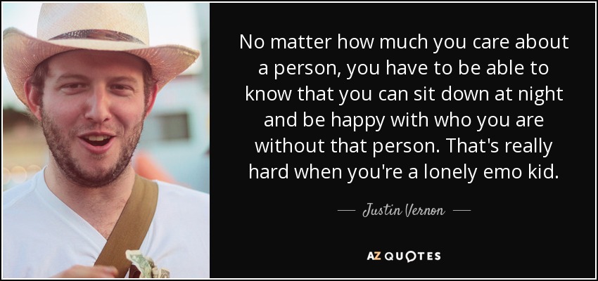 No matter how much you care about a person, you have to be able to know that you can sit down at night and be happy with who you are without that person. That's really hard when you're a lonely emo kid. - Justin Vernon