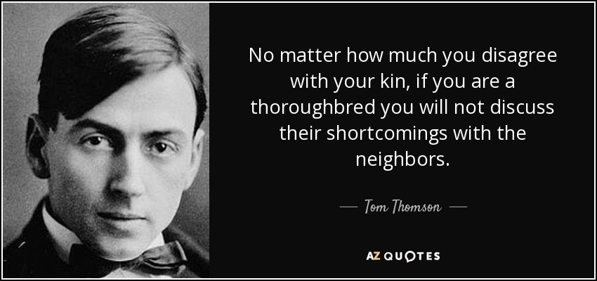 No matter how much you disagree with your kin, if you are a thoroughbred you will not discuss their shortcomings with the neighbors. - Tom Thomson