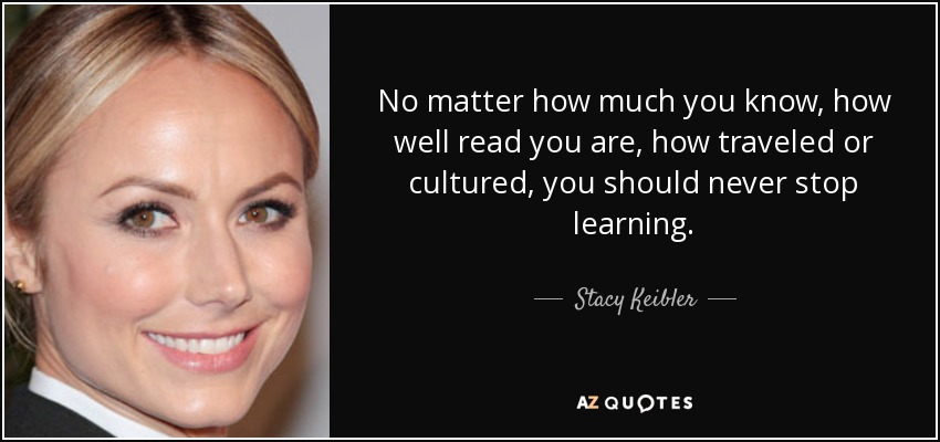 No matter how much you know, how well read you are, how traveled or cultured, you should never stop learning. - Stacy Keibler