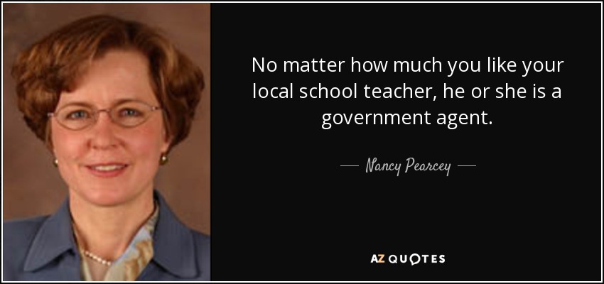 No matter how much you like your local school teacher, he or she is a government agent. - Nancy Pearcey