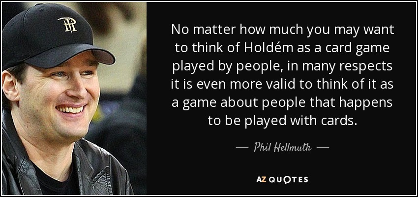 No matter how much you may want to think of Holdém as a card game played by people, in many respects it is even more valid to think of it as a game about people that happens to be played with cards. - Phil Hellmuth