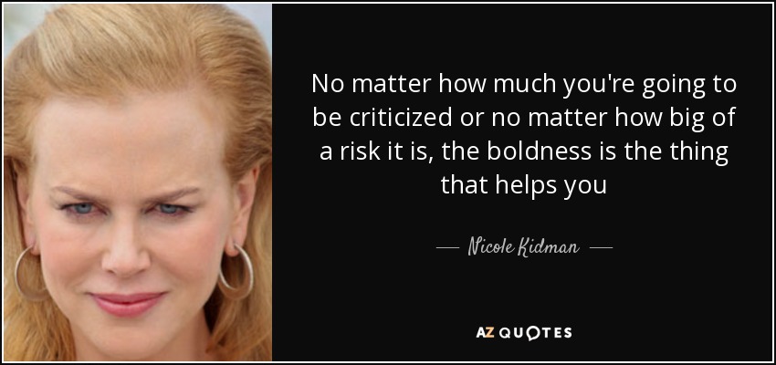No matter how much you're going to be criticized or no matter how big of a risk it is, the boldness is the thing that helps you - Nicole Kidman