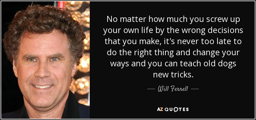 No matter how much you screw up your own life by the wrong decisions that you make, it's never too late to do the right thing and change your ways and you can teach old dogs new tricks. - Will Ferrell
