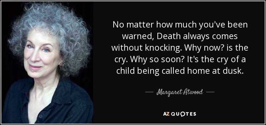 No matter how much you've been warned, Death always comes without knocking. Why now? is the cry. Why so soon? It's the cry of a child being called home at dusk. - Margaret Atwood