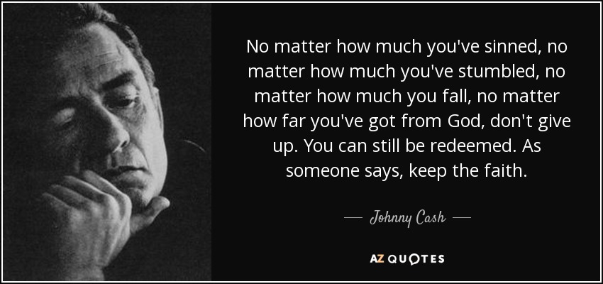 No matter how much you've sinned, no matter how much you've stumbled, no matter how much you fall, no matter how far you've got from God, don't give up. You can still be redeemed. As someone says, keep the faith. - Johnny Cash