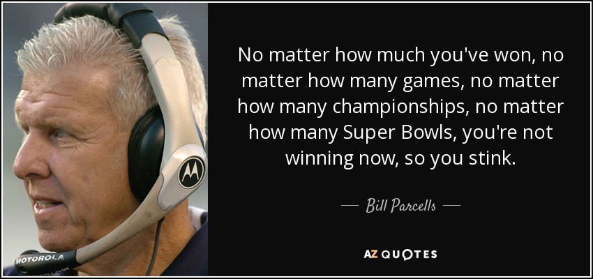 No matter how much you've won, no matter how many games, no matter how many championships, no matter how many Super Bowls, you're not winning now, so you stink. - Bill Parcells